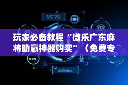 玩家必备教程“微乐广东麻将助赢神器购买”（免费专用神器)