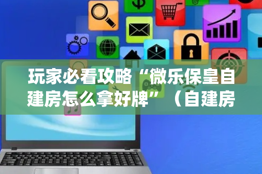 玩家必看攻略“微乐保皇自建房怎么拿好牌”（自建房胜负规律)