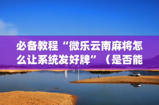 必备教程“微乐云南麻将怎么让系统发好牌”（是否能开挂)
