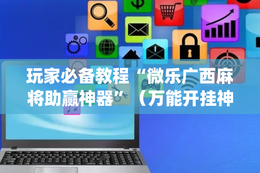 玩家必备教程“微乐广西麻将助赢神器”（万能开挂神器)