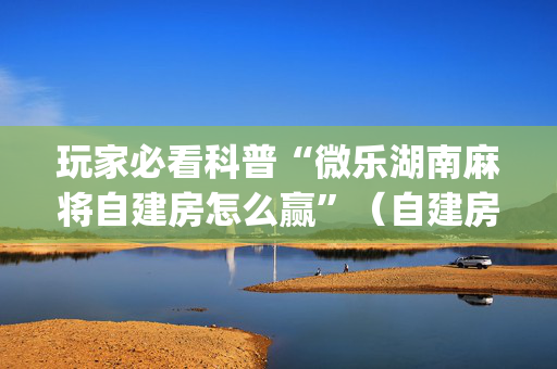 玩家必看科普“微乐湖南麻将自建房怎么赢”（自建房怎么拿好牌)