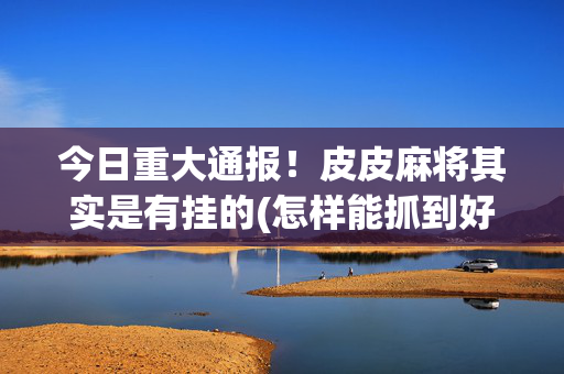 今日重大通报！皮皮麻将其实是有挂的(怎样能抓到好牌)