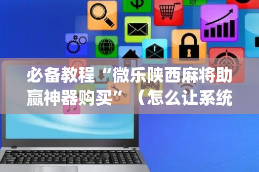 必备教程“微乐陕西麻将助赢神器购买”（怎么让系统给你发好牌)