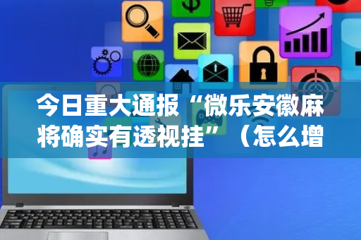 今日重大通报“微乐安徽麻将确实有透视挂”（怎么增加胜率)