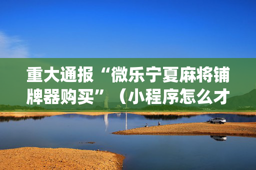 重大通报“微乐宁夏麻将铺牌器购买”（小程序怎么才会赢)