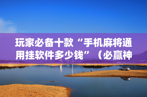 玩家必备十款“手机麻将通用挂软件多少钱”（必赢神器免费安装)