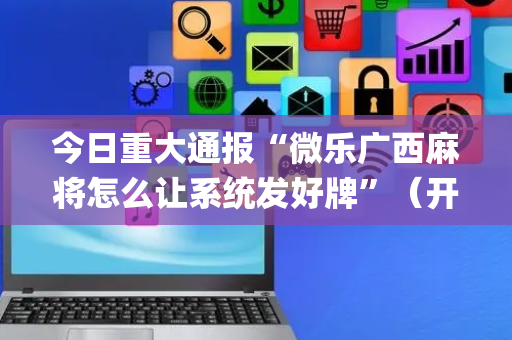今日重大通报“微乐广西麻将怎么让系统发好牌”（开挂辅助器插件)