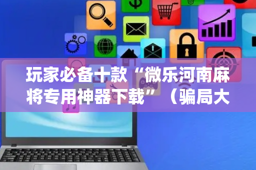 玩家必备十款“微乐河南麻将专用神器下载”（骗局大揭秘)