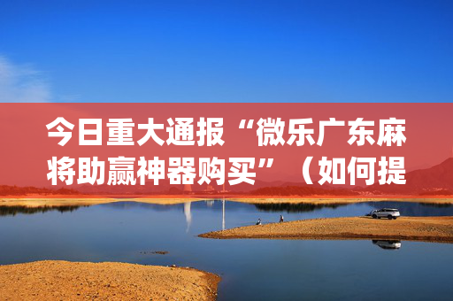 今日重大通报“微乐广东麻将助赢神器购买”（如何提高胜率)