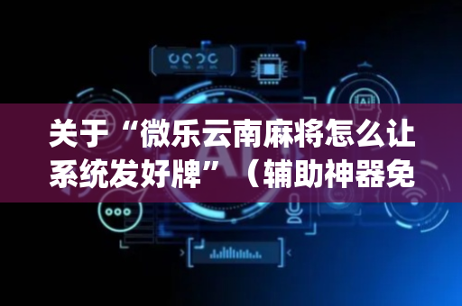 关于“微乐云南麻将怎么让系统发好牌”（辅助神器免费)