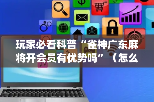 玩家必看科普“雀神广东麻将开会员有优势吗”（怎么让系统给你发好牌)