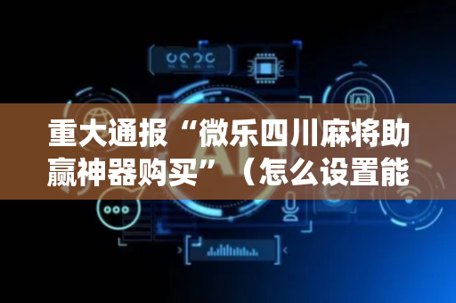 重大通报“微乐四川麻将助赢神器购买”（怎么设置能有好牌)