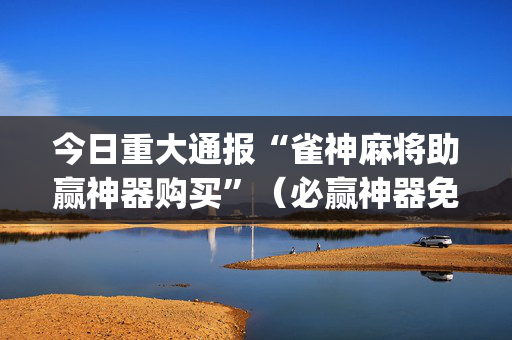 今日重大通报“雀神麻将助赢神器购买”（必赢神器免费安装)