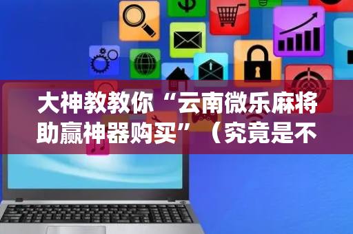 大神教教你“云南微乐麻将助赢神器购买”（究竟是不是有挂)