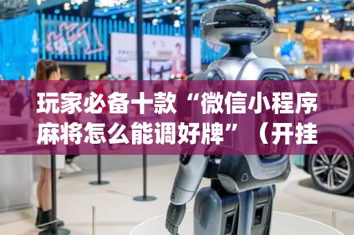 玩家必备十款“微信小程序麻将怎么能调好牌”（开挂辅助器脚本)