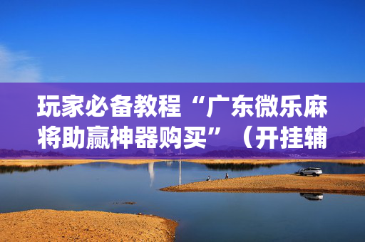 玩家必备教程“广东微乐麻将助赢神器购买”（开挂辅助器插件)