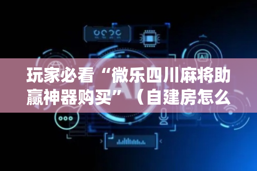 玩家必看“微乐四川麻将助赢神器购买”（自建房怎么赢)