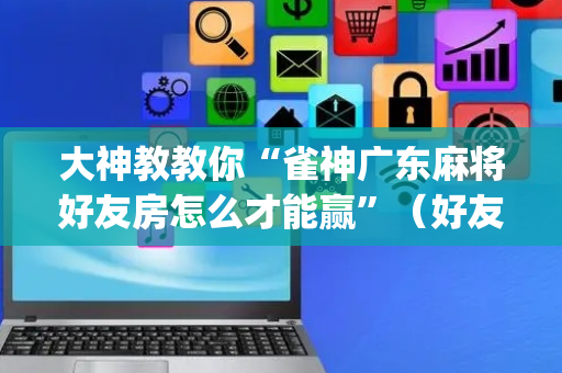 大神教教你“雀神广东麻将好友房怎么才能赢”（好友房怎么才能赢)