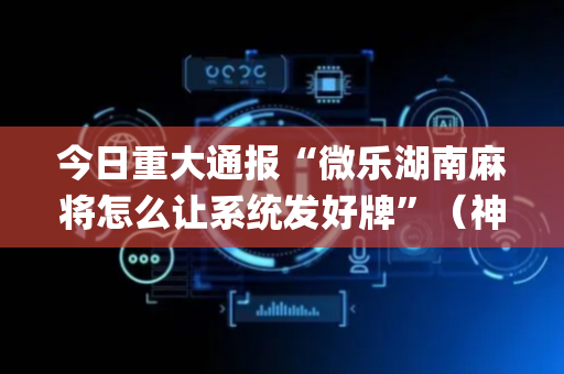 今日重大通报“微乐湖南麻将怎么让系统发好牌”（神器最新免费)