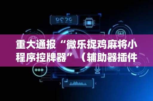 重大通报“微乐捉鸡麻将小程序控牌器”（辅助器插件)