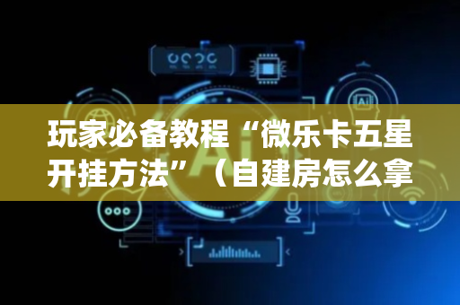 玩家必备教程“微乐卡五星开挂方法”（自建房怎么拿好牌)