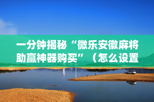 一分钟揭秘“微乐安徽麻将助赢神器购买”（怎么设置才能赢)