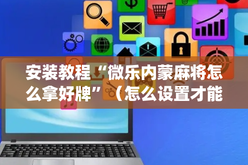 安装教程“微乐内蒙麻将怎么拿好牌”（怎么设置才能赢)