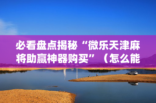 必看盘点揭秘“微乐天津麻将助赢神器购买”（怎么能得到好牌)