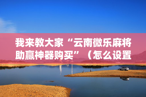 我来教大家“云南微乐麻将助赢神器购买”（怎么设置能有好牌)