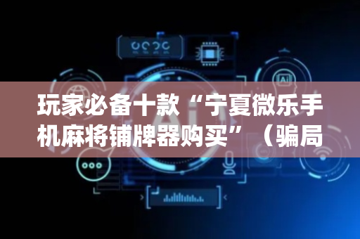玩家必备十款“宁夏微乐手机麻将铺牌器购买”（骗局大揭秘)