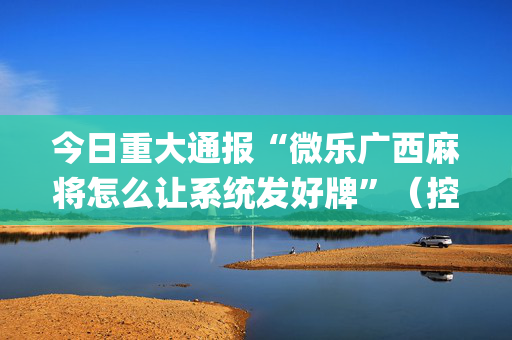 今日重大通报“微乐广西麻将怎么让系统发好牌”（控牌神器)