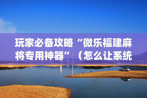 玩家必备攻略“微乐福建麻将专用神器”（怎么让系统给自己好牌)