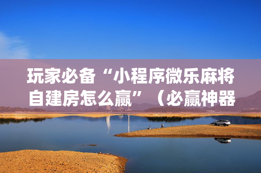 玩家必备“小程序微乐麻将自建房怎么赢”（必赢神器辅助器)
