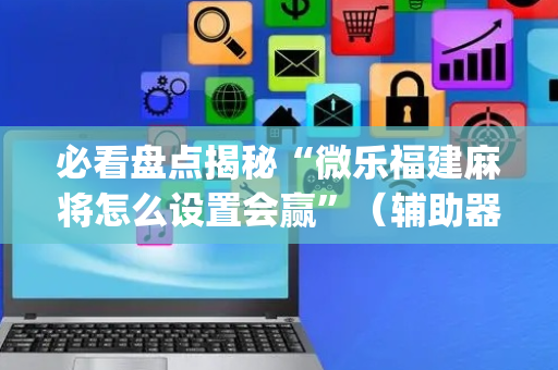 必看盘点揭秘“微乐福建麻将怎么设置会赢”（辅助器插件)