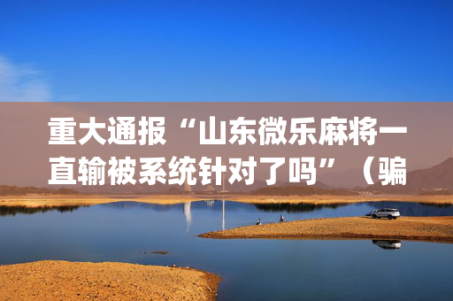 重大通报“山东微乐麻将一直输被系统针对了吗”（骗局大揭秘)