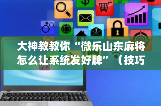 大神教教你“微乐山东麻将怎么让系统发好牌”（技巧和打好牌方法)