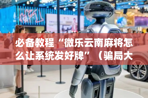 必备教程“微乐云南麻将怎么让系统发好牌”（骗局大揭秘)