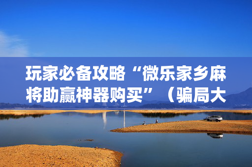 玩家必备攻略“微乐家乡麻将助赢神器购买”（骗局大揭秘)