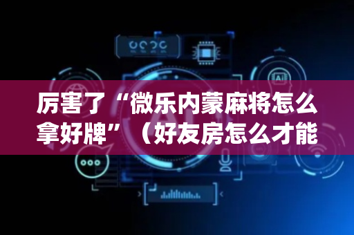 厉害了“微乐内蒙麻将怎么拿好牌”（好友房怎么才能赢)