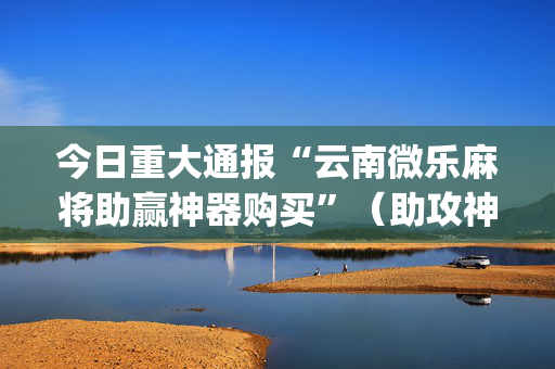 今日重大通报“云南微乐麻将助赢神器购买”（助攻神器)
