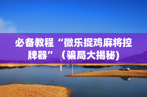 必备教程“微乐捉鸡麻将控牌器”（骗局大揭秘)