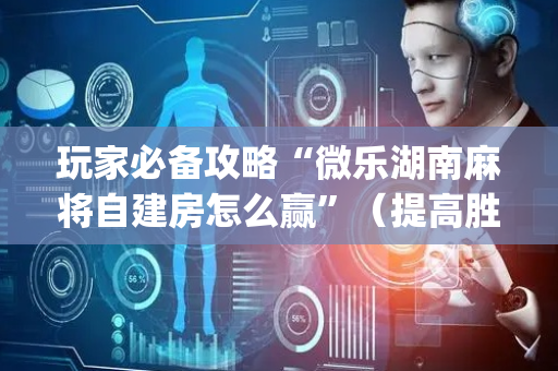 玩家必备攻略“微乐湖南麻将自建房怎么赢”（提高胜率技巧)