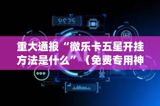 重大通报“微乐卡五星开挂方法是什么”（免费专用神器)