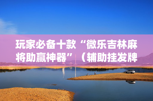 玩家必备十款“微乐吉林麻将助赢神器”（辅助挂发牌规律)