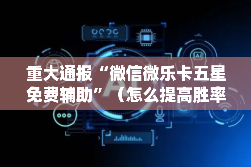 重大通报“微信微乐卡五星免费辅助”（怎么提高胜率)