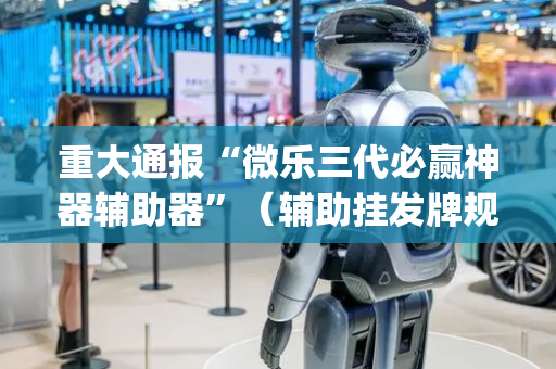 重大通报“微乐三代必赢神器辅助器”（辅助挂发牌规律)