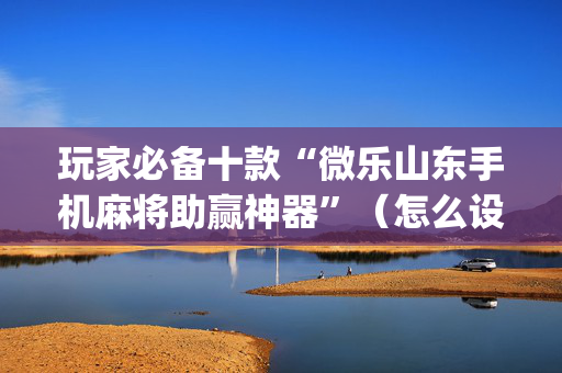 玩家必备十款“微乐山东手机麻将助赢神器”（怎么设置能有好牌)