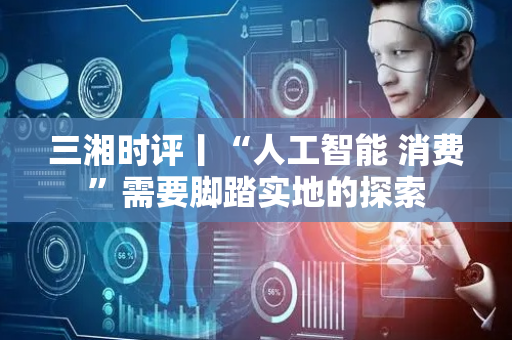 三湘时评丨“人工智能 消费”需要脚踏实地的探索