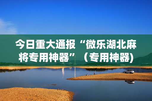 今日重大通报“微乐湖北麻将专用神器”（专用神器)