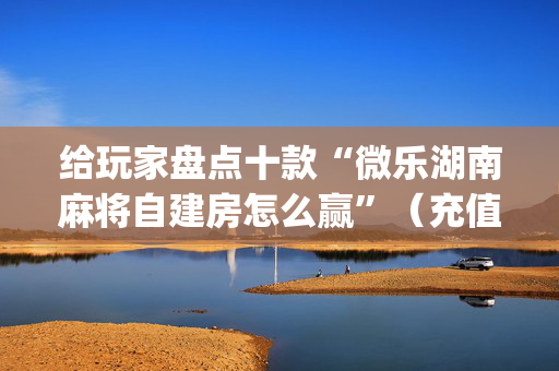 给玩家盘点十款“微乐湖南麻将自建房怎么赢”（充值会提高胜率么)